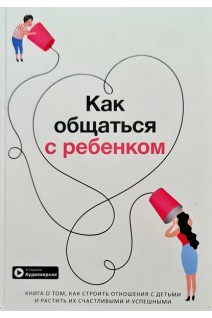 Как общаться с ребенком. Книга о том как строить отношения с детьми и растить их счастливыми и успешными+ аудиокнига