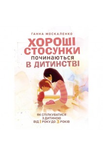 Хороші стосунки починаються в дитинстві. Як спілкуватися з дитиною від 1 року до 3 років. Москаленко Г.Т.