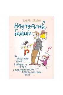 Надчутливі батьки. Як виховати дітей і зберігти себе в переповненому переживаннями світі. Ейрон Елейн