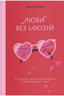 Люби без ілюзій. Як звільнитися від токсичних стереотипів і побудувати здорові стосунки. Анна Топіліна