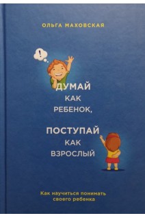 Думай как ребенок поступай как взрослый. Как научиться понимать своего ребенка. Маховская О.