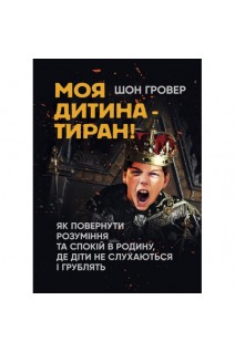 Моя дитина — тиран! Як повернути розуміння та спокій в родину де діти не слухаються і грублять. Шон Гровер
