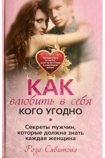 Как влюбить в себя кого угодно. Секреты мужчин которые должна знать каждая женщина. Сябитова Р.